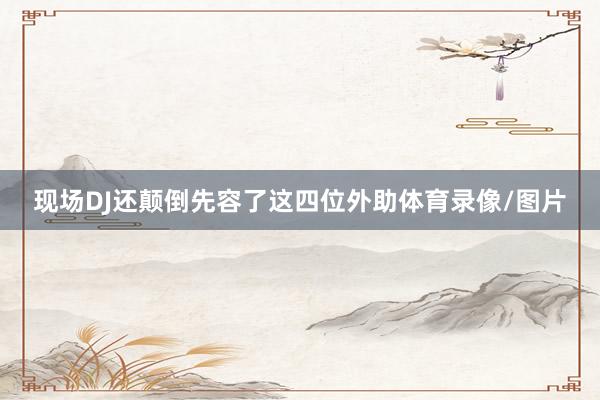 现场DJ还颠倒先容了这四位外助体育录像/图片