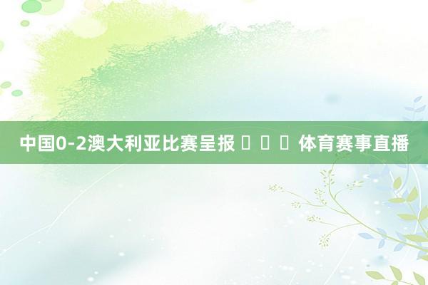 中国0-2澳大利亚比赛呈报 ​​​体育赛事直播
