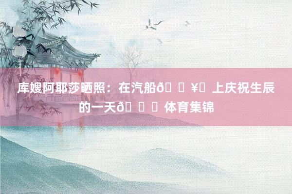 库嫂阿耶莎晒照：在汽船🛥️上庆祝生辰的一天🎂体育集锦