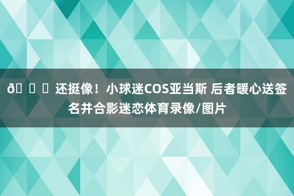😂还挺像！小球迷COS亚当斯 后者暖心送签名并合影迷恋体育录像/图片