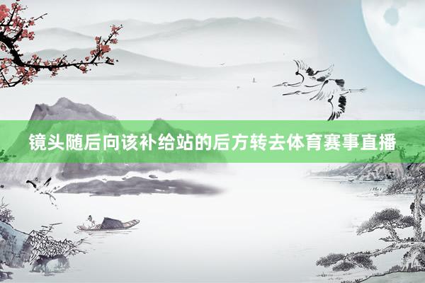 镜头随后向该补给站的后方转去体育赛事直播