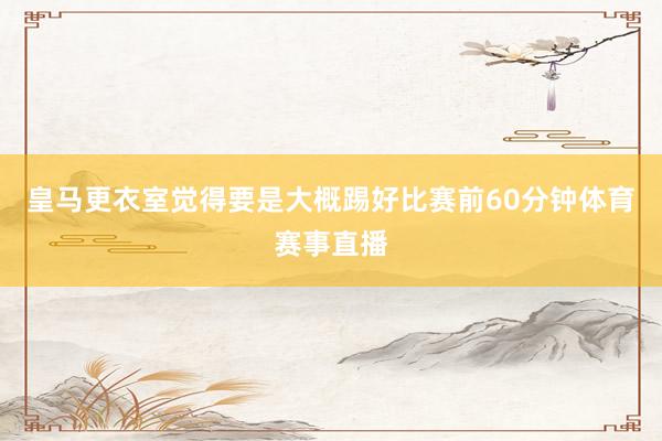 皇马更衣室觉得要是大概踢好比赛前60分钟体育赛事直播