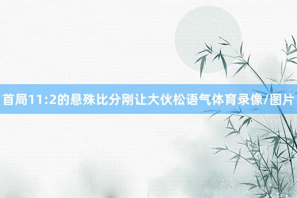 首局11:2的悬殊比分刚让大伙松语气体育录像/图片