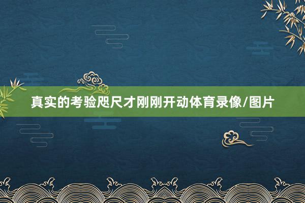 真实的考验咫尺才刚刚开动体育录像/图片