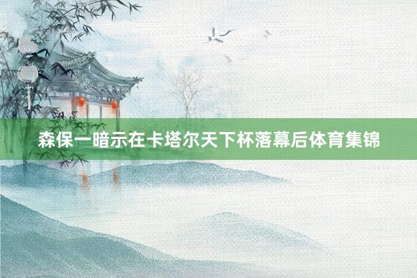森保一暗示在卡塔尔天下杯落幕后体育集锦