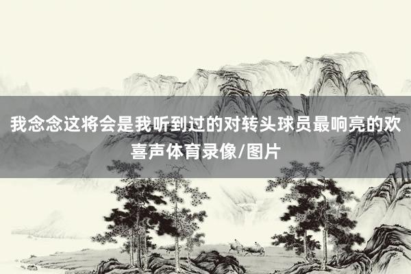 我念念这将会是我听到过的对转头球员最响亮的欢喜声体育录像/图片