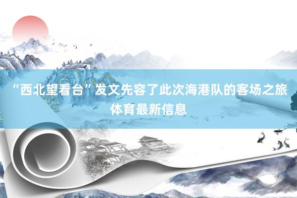 “西北望看台”发文先容了此次海港队的客场之旅体育最新信息