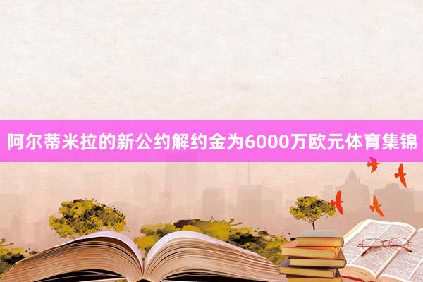 阿尔蒂米拉的新公约解约金为6000万欧元体育集锦