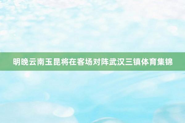 明晚云南玉昆将在客场对阵武汉三镇体育集锦