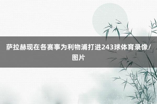 萨拉赫现在各赛事为利物浦打进243球体育录像/图片