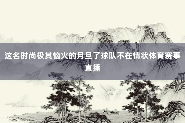 这名时尚极其恼火的月旦了球队不在情状体育赛事直播