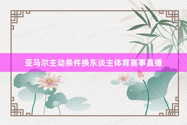 亚马尔主动条件换东谈主体育赛事直播