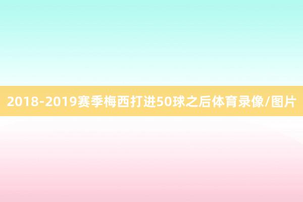 2018-2019赛季梅西打进50球之后体育录像/图片
