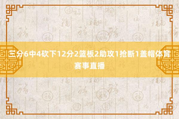 三分6中4砍下12分2篮板2助攻1抢断1盖帽体育赛事直播