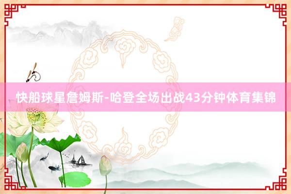 快船球星詹姆斯-哈登全场出战43分钟体育集锦