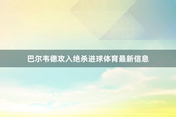 巴尔韦德攻入绝杀进球体育最新信息