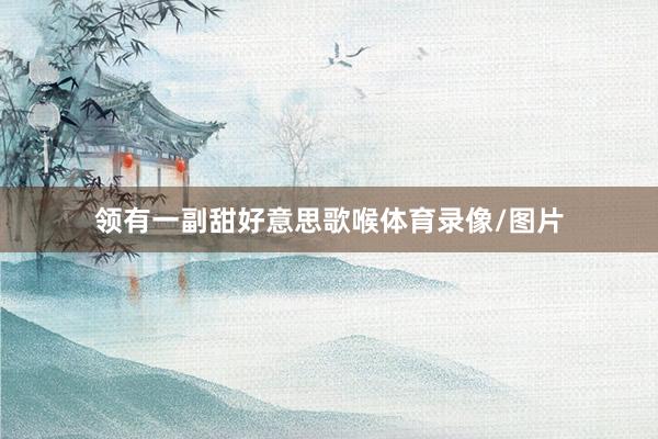领有一副甜好意思歌喉体育录像/图片