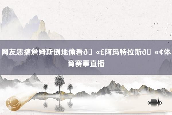 网友恶搞詹姆斯倒地偷看🫣阿玛特拉斯🫢体育赛事直播