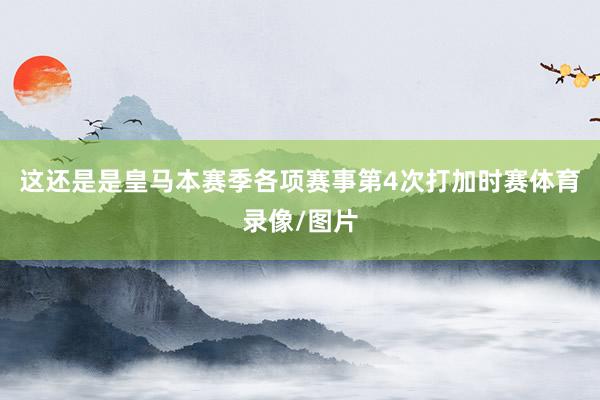 这还是是皇马本赛季各项赛事第4次打加时赛体育录像/图片