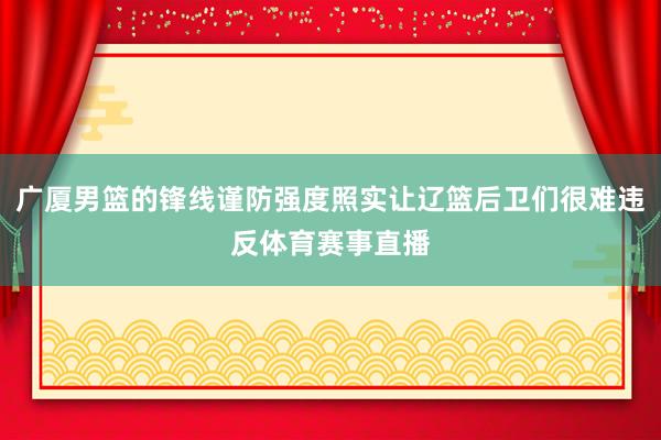 广厦男篮的锋线谨防强度照实让辽篮后卫们很难违反体育赛事直播
