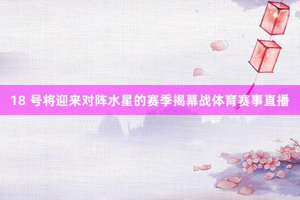 18 号将迎来对阵水星的赛季揭幕战体育赛事直播