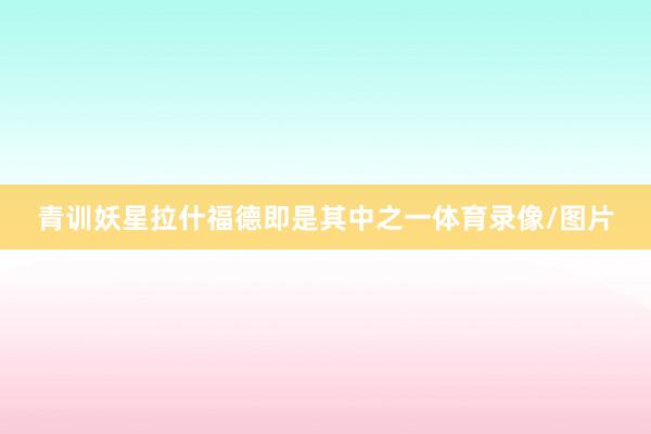 青训妖星拉什福德即是其中之一体育录像/图片