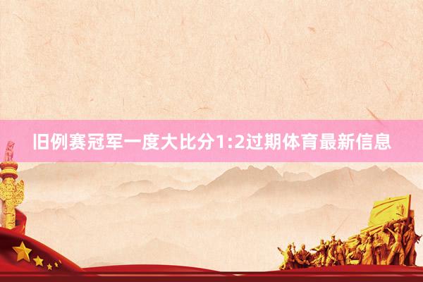旧例赛冠军一度大比分1:2过期体育最新信息