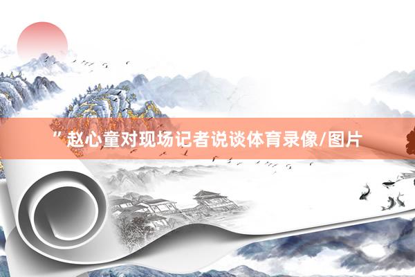 ”赵心童对现场记者说谈体育录像/图片