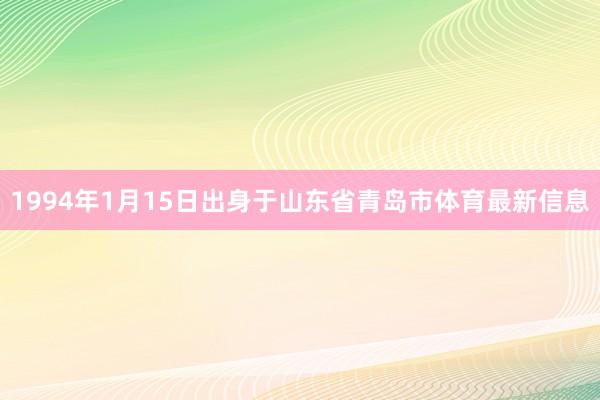 1994年1月15日出身于山东省青岛市体育最新信息