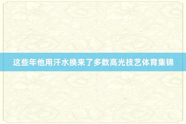 这些年他用汗水换来了多数高光技艺体育集锦