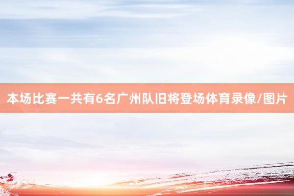 本场比赛一共有6名广州队旧将登场体育录像/图片