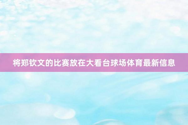 将郑钦文的比赛放在大看台球场体育最新信息