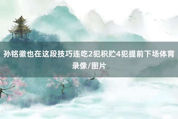 孙铭徽也在这段技巧连吃2犯积贮4犯提前下场体育录像/图片