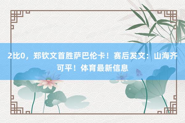 2比0，郑钦文首胜萨巴伦卡！赛后发文：山海齐可平！体育最新信息