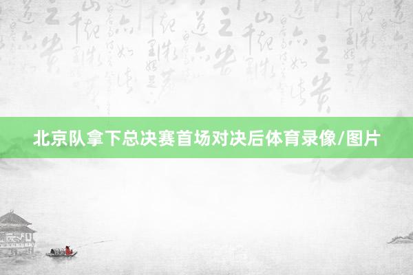 北京队拿下总决赛首场对决后体育录像/图片
