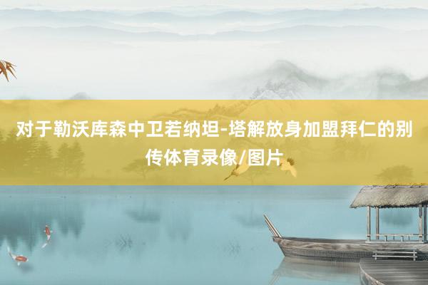 对于勒沃库森中卫若纳坦-塔解放身加盟拜仁的别传体育录像/图片