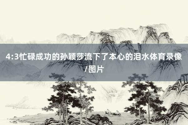 4:3忙碌成功的孙颖莎流下了本心的泪水体育录像/图片