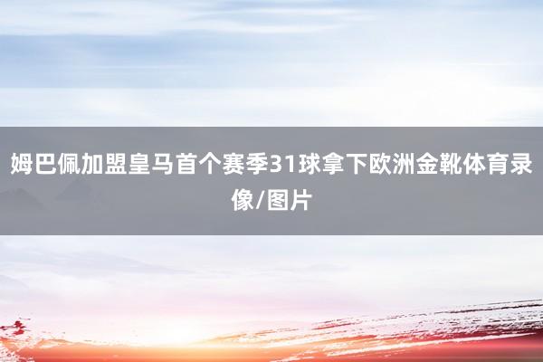 姆巴佩加盟皇马首个赛季31球拿下欧洲金靴体育录像/图片