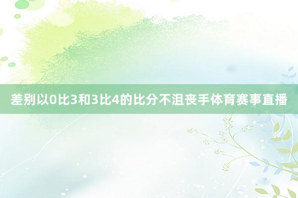 差别以0比3和3比4的比分不沮丧手体育赛事直播