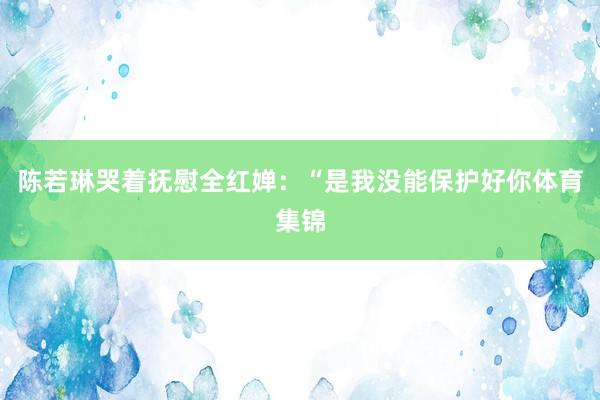 陈若琳哭着抚慰全红婵：“是我没能保护好你体育集锦