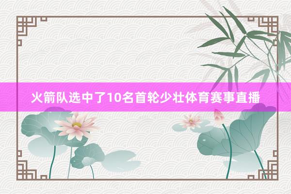 火箭队选中了10名首轮少壮体育赛事直播