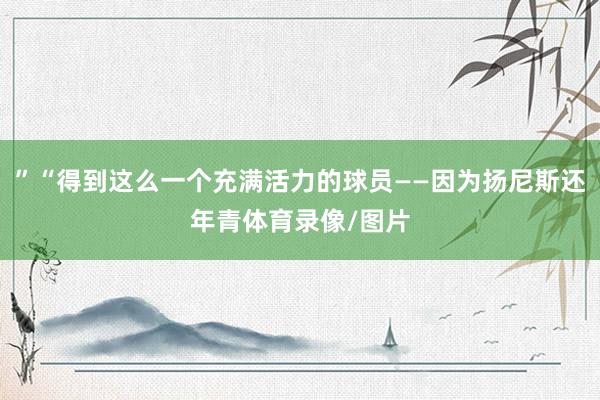 ”“得到这么一个充满活力的球员——因为扬尼斯还年青体育录像/图片