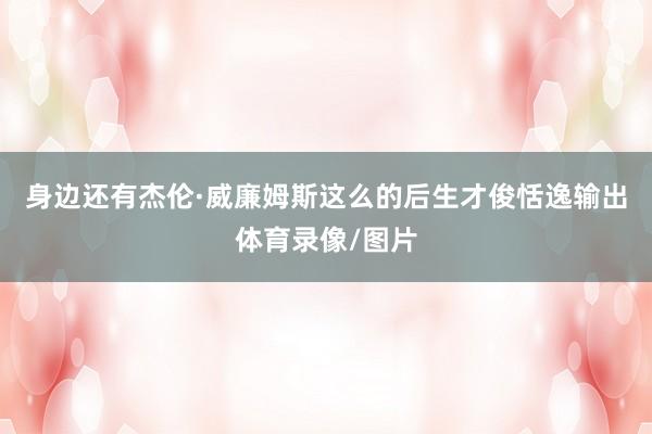 身边还有杰伦·威廉姆斯这么的后生才俊恬逸输出体育录像/图片