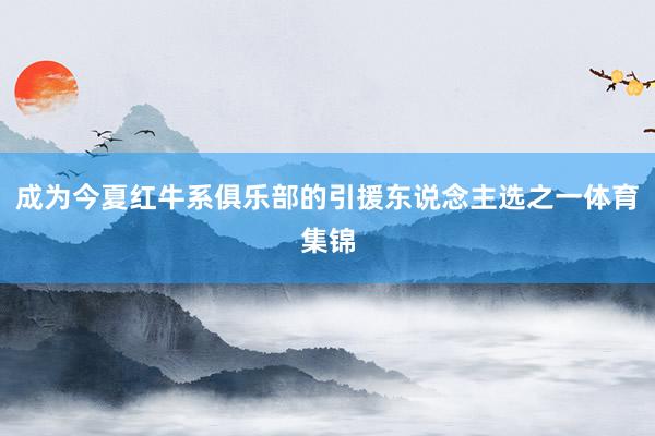 成为今夏红牛系俱乐部的引援东说念主选之一体育集锦