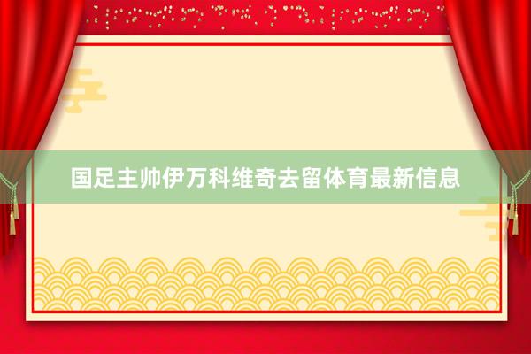 国足主帅伊万科维奇去留体育最新信息