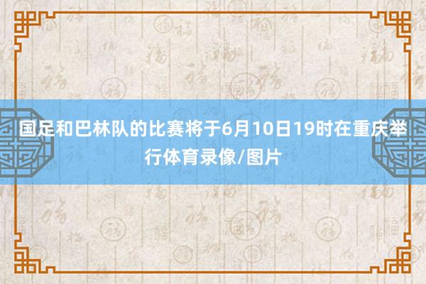 国足和巴林队的比赛将于6月10日19时在重庆举行体育录像/图片