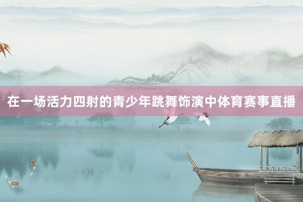 在一场活力四射的青少年跳舞饰演中体育赛事直播