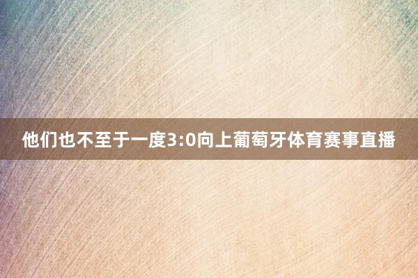 他们也不至于一度3:0向上葡萄牙体育赛事直播