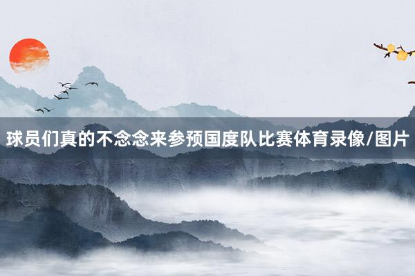球员们真的不念念来参预国度队比赛体育录像/图片