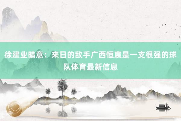 徐建业暗意：来日的敌手广西恒宸是一支很强的球队体育最新信息